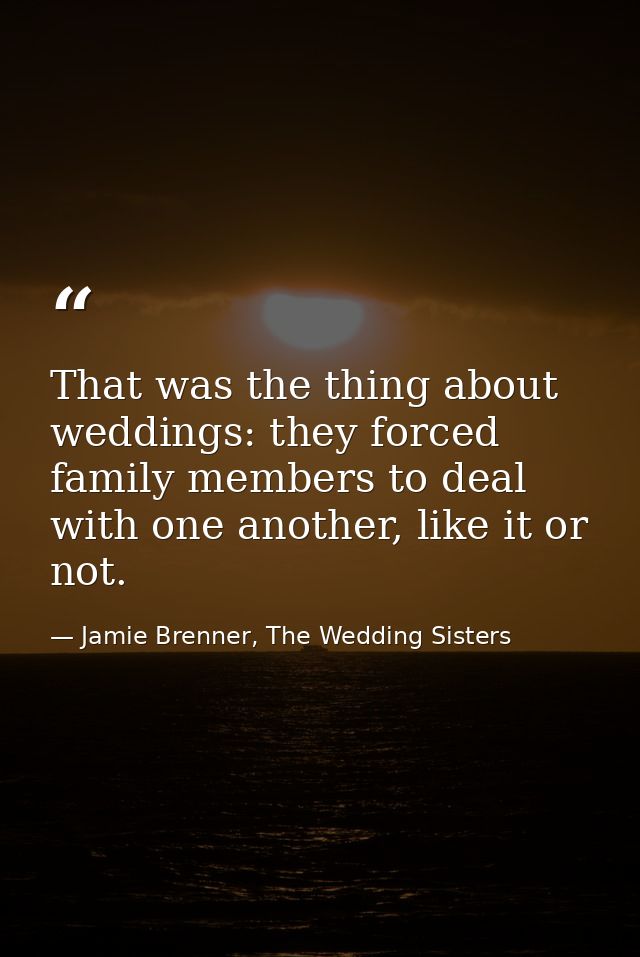 That was the thing about weddings: they forced family members to deal with one another, like it or not. — Jamie Brenner, The Wedding Sisters