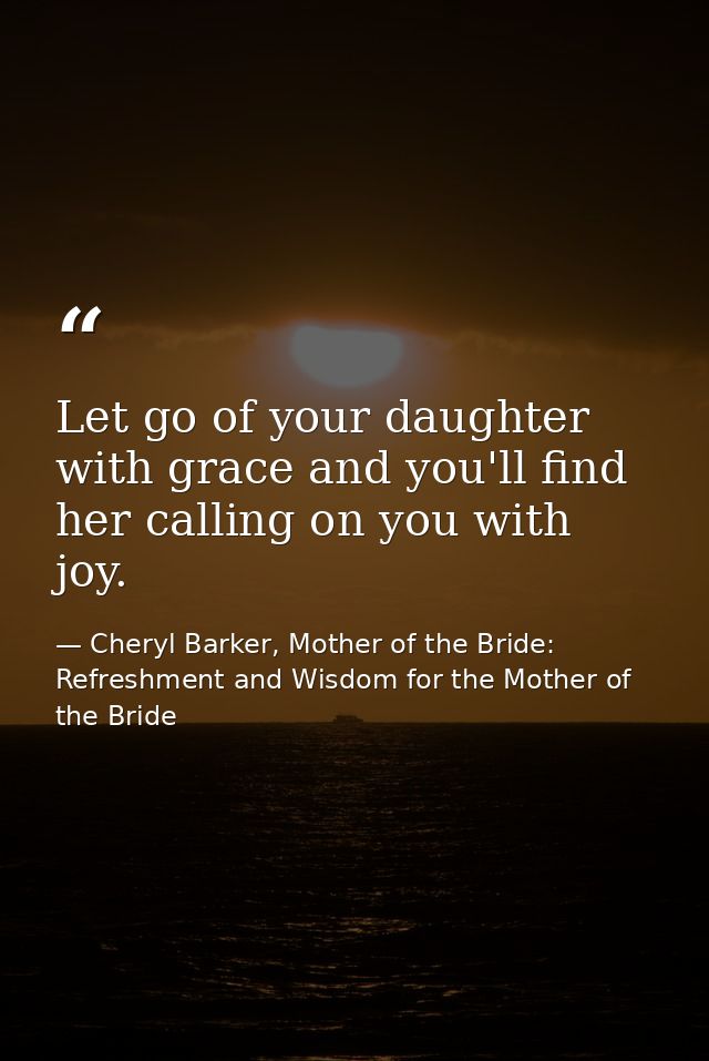 Let go of your daughter with grace and you'll find her calling on you with joy. — Cheryl Barker, Mother of the Bride: Refreshment and Wisdom for the Mother of the Bride