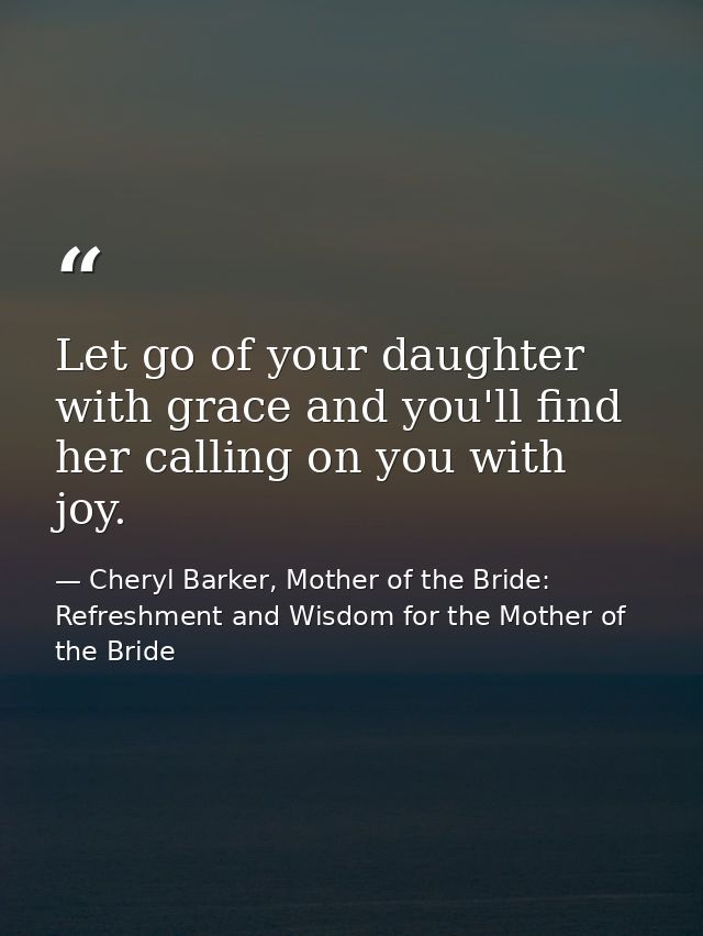 Let go of your daughter with grace and you'll find her calling on you with joy. — Cheryl Barker, Mother of the Bride: Refreshment and Wisdom for the Mother of the Bride