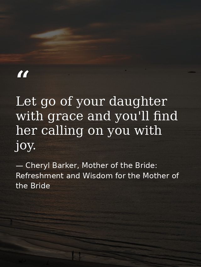 Let go of your daughter with grace and you'll find her calling on you with joy. — Cheryl Barker, Mother of the Bride: Refreshment and Wisdom for the Mother of the Bride