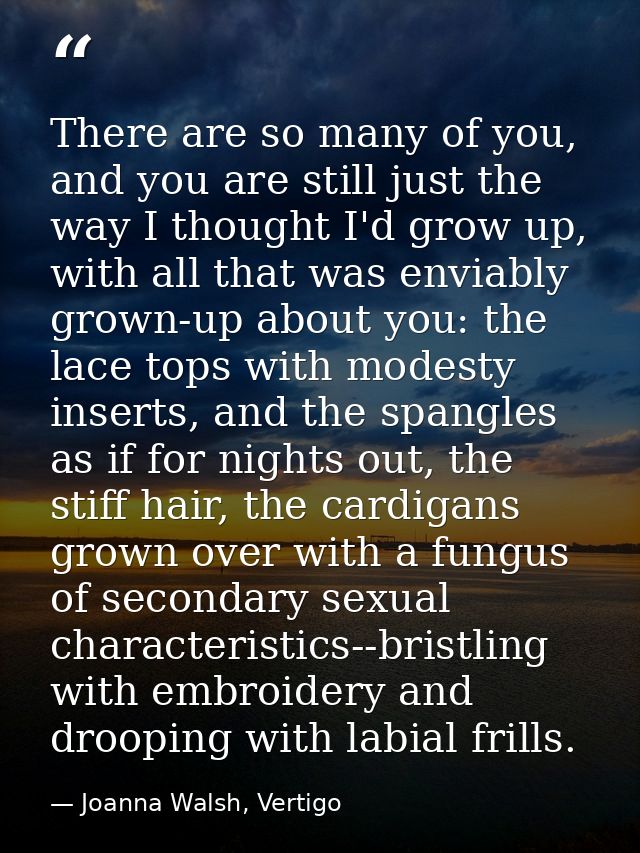 There are so many of you, and you are still just the way I thought I'd grow up, with all that was enviably grown-up abou — Joanna Walsh, Vertigo