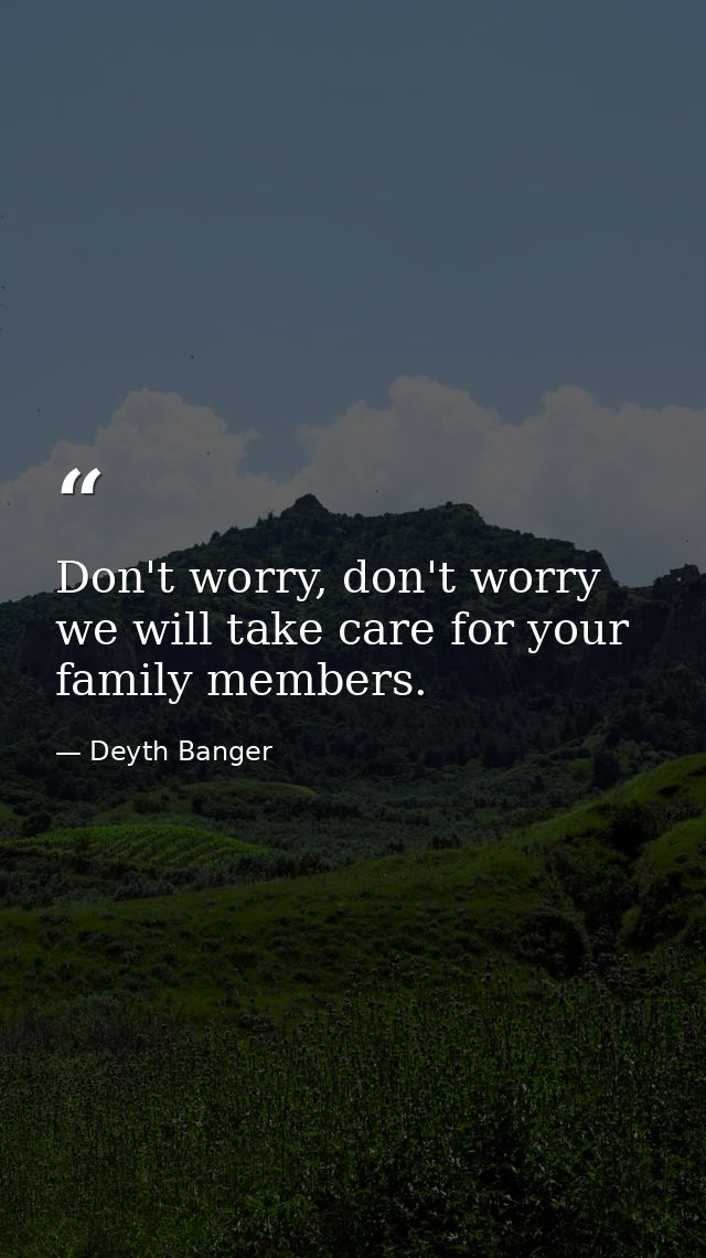 Don't worry, don't worry we will take care for your family members. — Deyth Banger