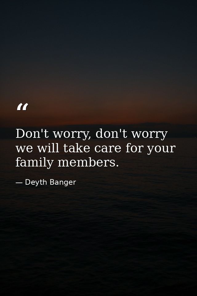 Don't worry, don't worry we will take care for your family members. — Deyth Banger