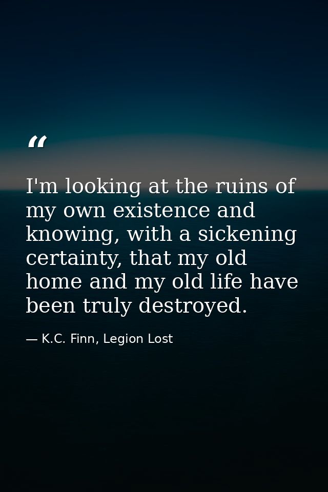 I'm looking at the ruins of my own existence and knowing, with a sickening certainty, that my old home and my old life h — K.C. Finn, Legion Lost