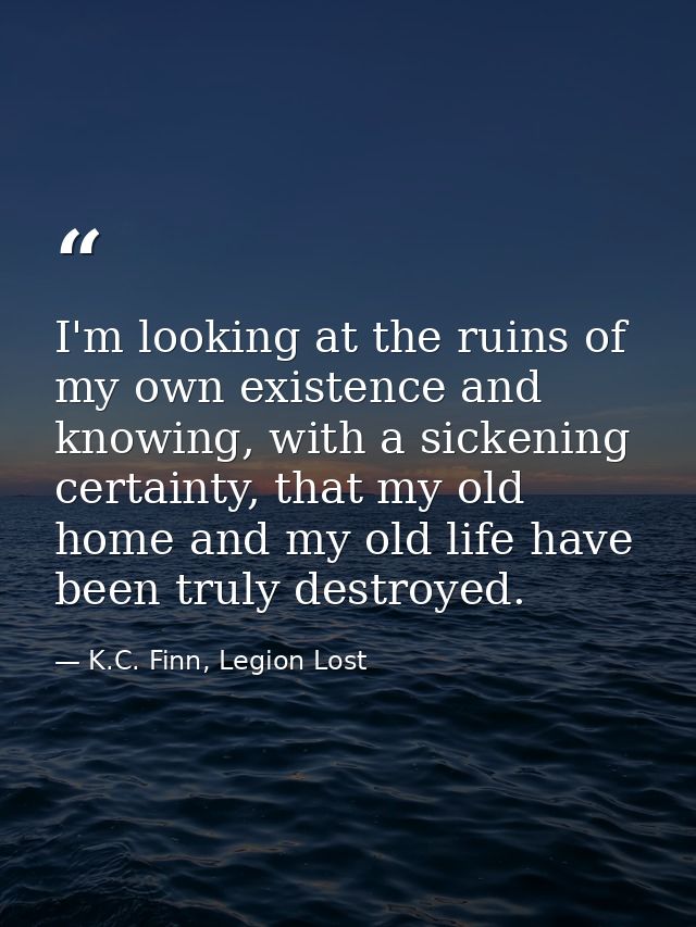 I'm looking at the ruins of my own existence and knowing, with a sickening certainty, that my old home and my old life h — K.C. Finn, Legion Lost