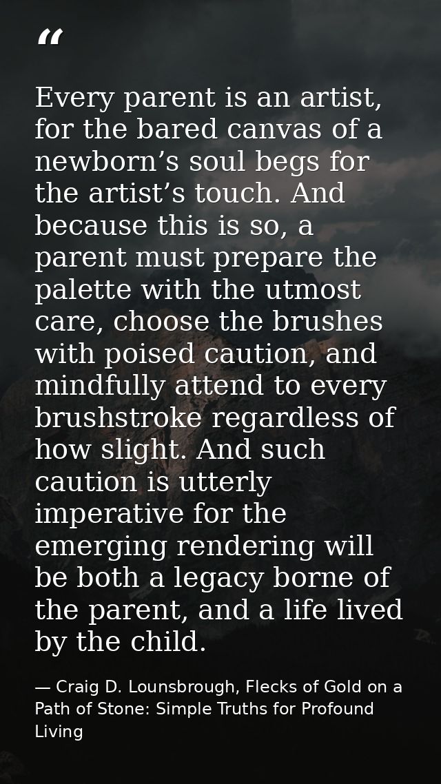 Every parent is an artist, for the bared canvas of a newborn’s soul begs for the artist’s touch. And because this is so, — Craig D. Lounsbrough, Flecks of Gold on a Path of Stone: Simple Truths for Profound Living