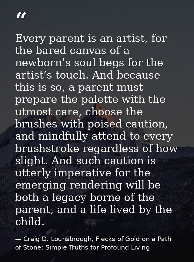 Every parent is an artist, for the bared canvas of a newborn’s soul begs for the artist’s touch. And because this is so, — Craig D. Lounsbrough, Flecks of Gold on a Path of Stone: Simple Truths for Profound Living