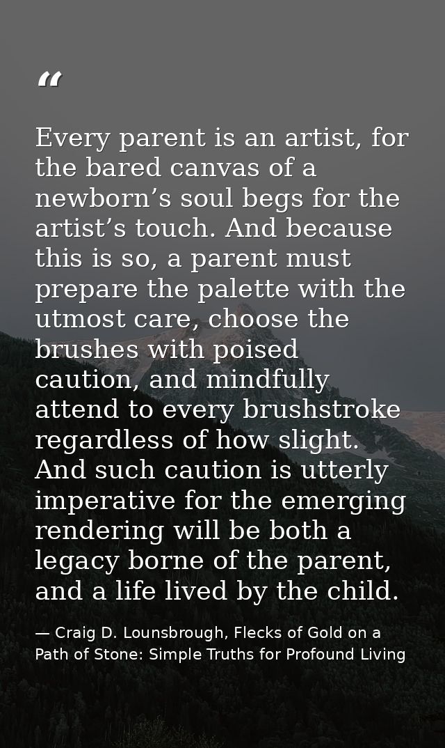 Every parent is an artist, for the bared canvas of a newborn’s soul begs for the artist’s touch. And because this is so, — Craig D. Lounsbrough, Flecks of Gold on a Path of Stone: Simple Truths for Profound Living