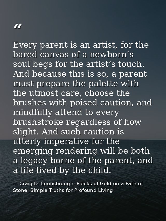 Every parent is an artist, for the bared canvas of a newborn’s soul begs for the artist’s touch. And because this is so, — Craig D. Lounsbrough, Flecks of Gold on a Path of Stone: Simple Truths for Profound Living