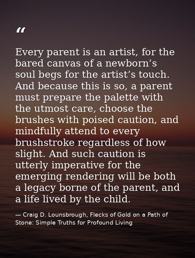 Every parent is an artist, for the bared canvas of a newborn’s soul begs for the artist’s touch. And because this is so, — Craig D. Lounsbrough, Flecks of Gold on a Path of Stone: Simple Truths for Profound Living