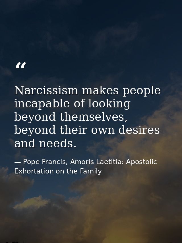 Narcissism makes people incapable of looking beyond themselves, beyond their own desires and needs. — Pope Francis, Amoris Laetitia: Apostolic Exhortation on the Family