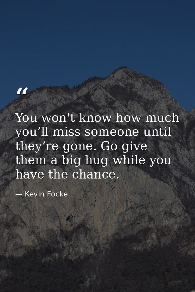 You won't know how much you’ll miss someone until they’re gone. Go give them a big hug while you have the chance. — Kevin Focke