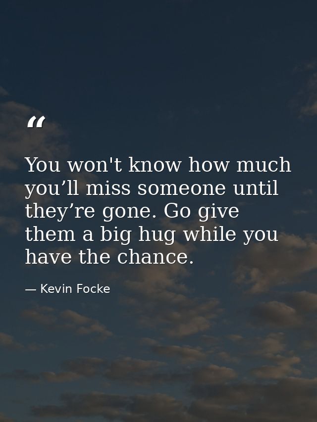 You won't know how much you’ll miss someone until they’re gone. Go give them a big hug while you have the chance. — Kevin Focke