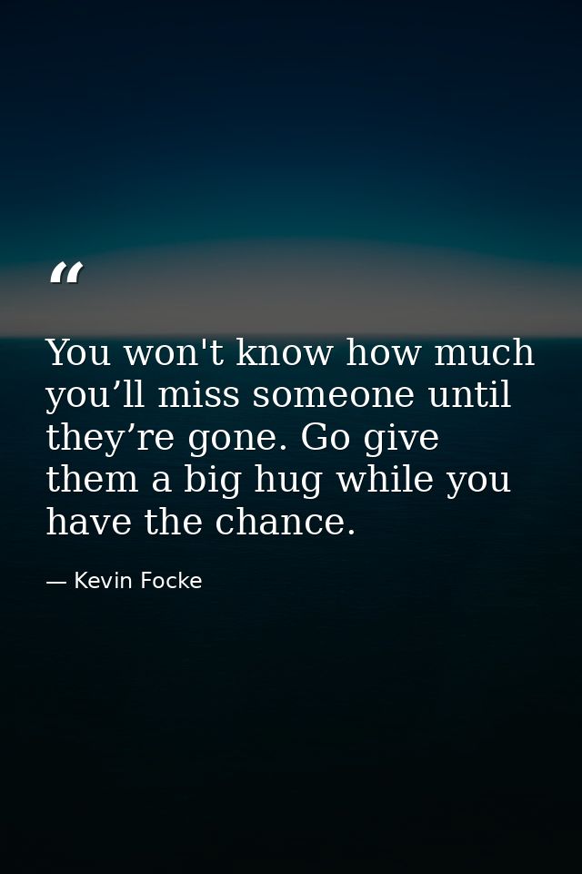 You won't know how much you’ll miss someone until they’re gone. Go give them a big hug while you have the chance. — Kevin Focke