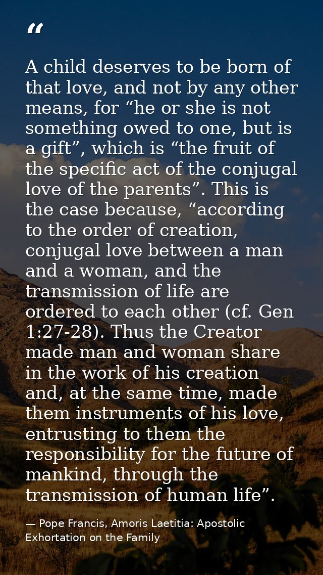 A child deserves to be born of that love, and not by any other means, for “he or she is not something owed to one, but i — Pope Francis, Amoris Laetitia: Apostolic Exhortation on the Family