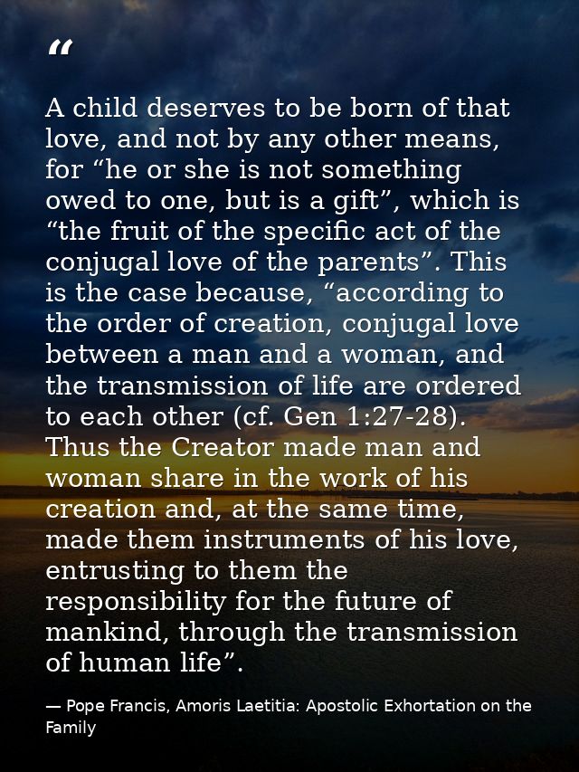 A child deserves to be born of that love, and not by any other means, for “he or she is not something owed to one, but i — Pope Francis, Amoris Laetitia: Apostolic Exhortation on the Family