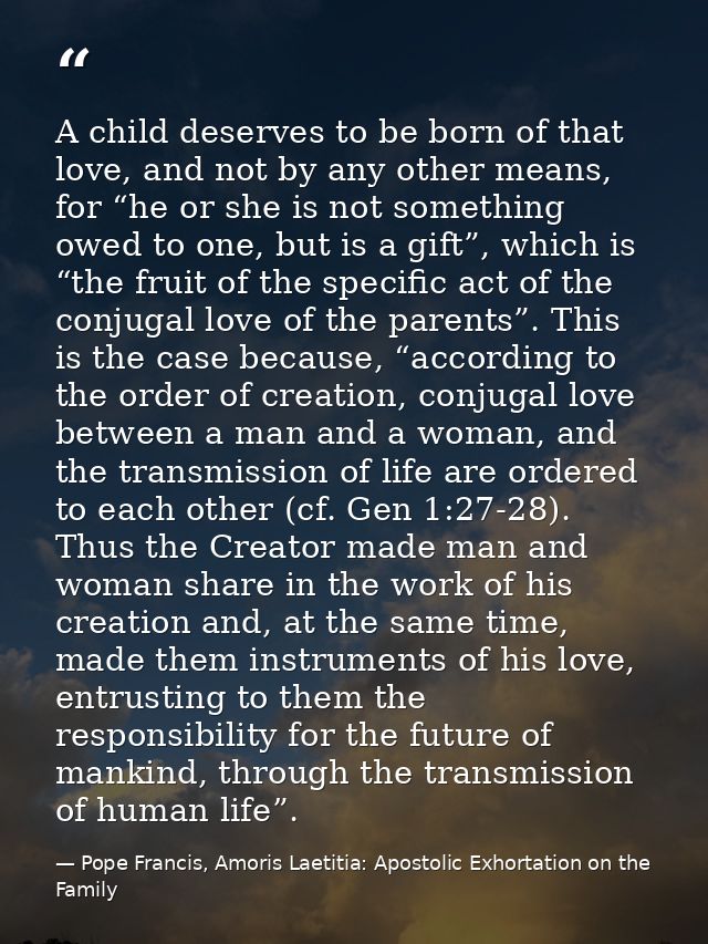 A child deserves to be born of that love, and not by any other means, for “he or she is not something owed to one, but i — Pope Francis, Amoris Laetitia: Apostolic Exhortation on the Family