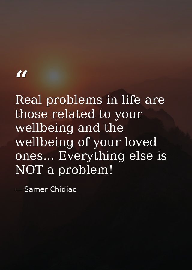Real problems in life are those related to your wellbeing and the wellbeing of your loved ones... Everything else is NOT — Samer Chidiac