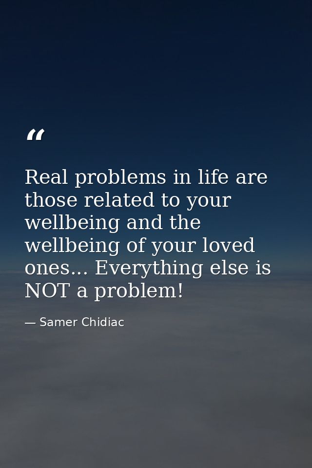 Real problems in life are those related to your wellbeing and the wellbeing of your loved ones... Everything else is NOT — Samer Chidiac