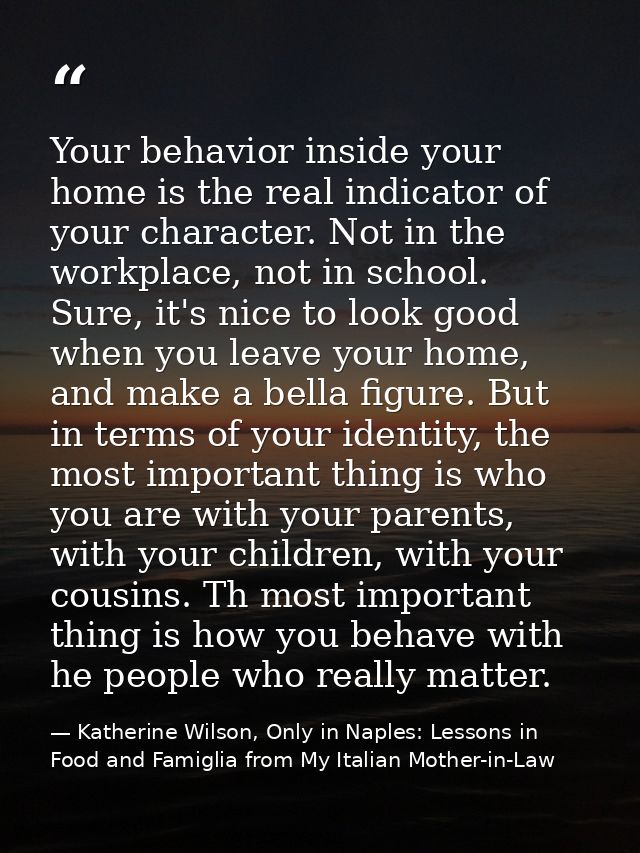 Your behavior inside your home is the real indicator of your character. Not in the workplace, not in school. Sure, it's  — Katherine Wilson, Only in Naples: Lessons in Food and Famiglia from My Italian Mother-in-Law