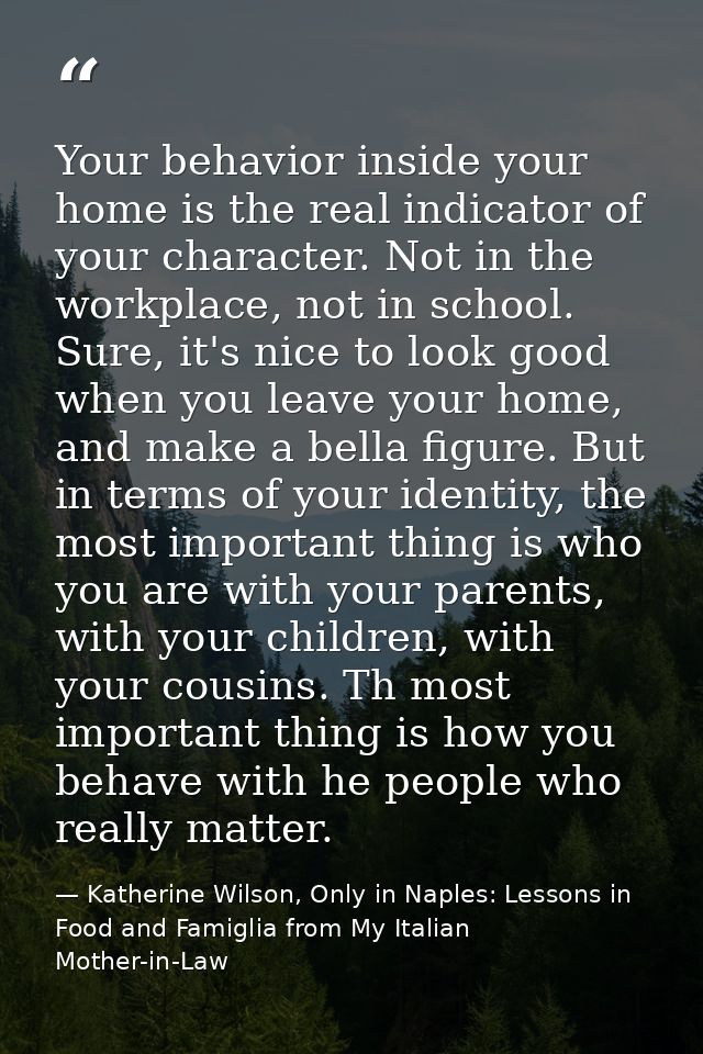 Your behavior inside your home is the real indicator of your character. Not in the workplace, not in school. Sure, it's  — Katherine Wilson, Only in Naples: Lessons in Food and Famiglia from My Italian Mother-in-Law