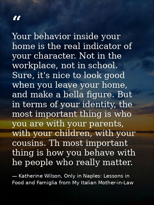 Your behavior inside your home is the real indicator of your character. Not in the workplace, not in school. Sure, it's  — Katherine Wilson, Only in Naples: Lessons in Food and Famiglia from My Italian Mother-in-Law