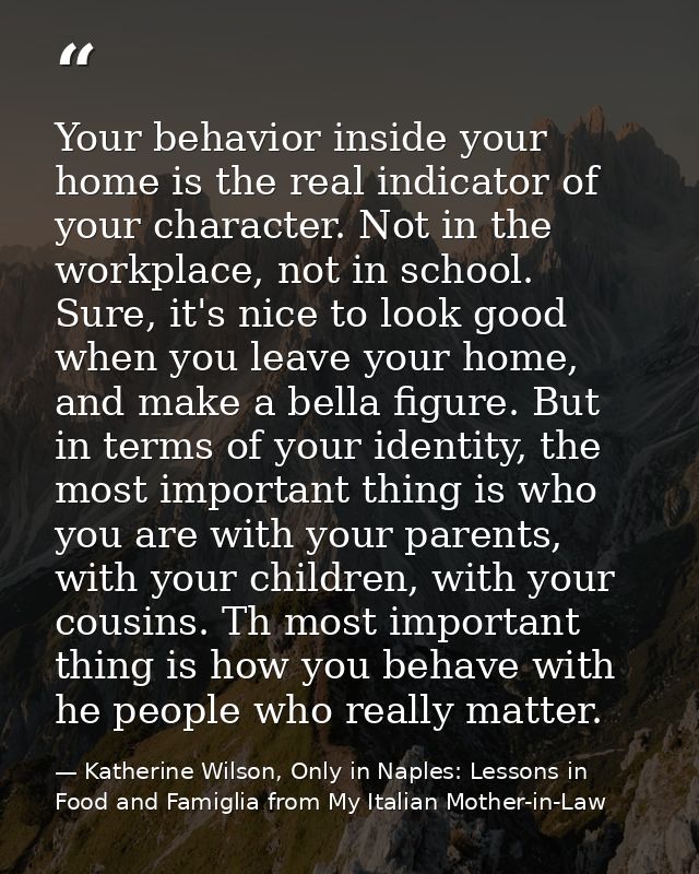 Your behavior inside your home is the real indicator of your character. Not in the workplace, not in school. Sure, it's  — Katherine Wilson, Only in Naples: Lessons in Food and Famiglia from My Italian Mother-in-Law