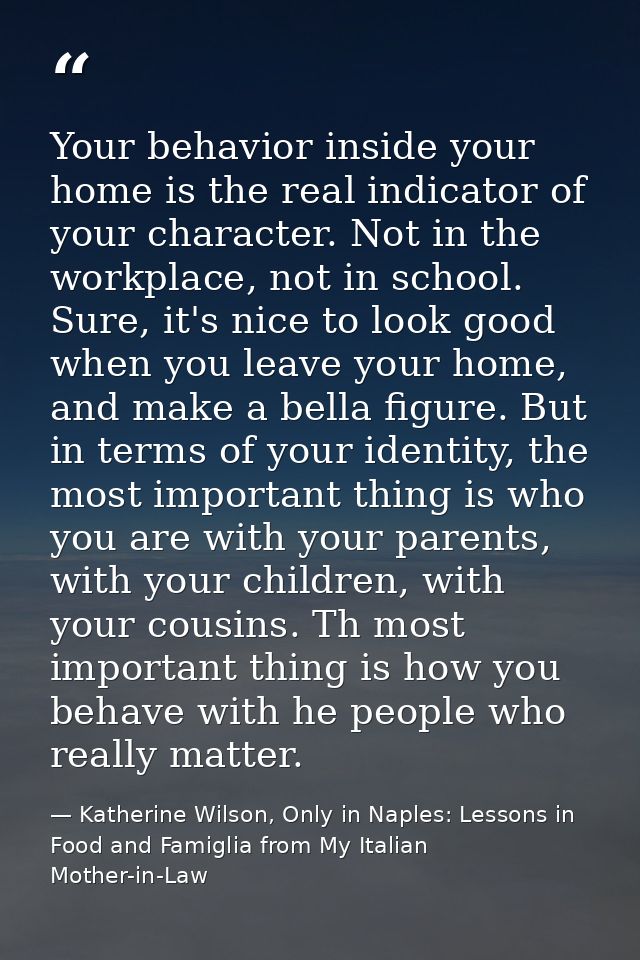 Your behavior inside your home is the real indicator of your character. Not in the workplace, not in school. Sure, it's  — Katherine Wilson, Only in Naples: Lessons in Food and Famiglia from My Italian Mother-in-Law