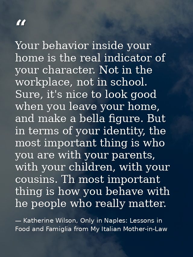 Your behavior inside your home is the real indicator of your character. Not in the workplace, not in school. Sure, it's  — Katherine Wilson, Only in Naples: Lessons in Food and Famiglia from My Italian Mother-in-Law