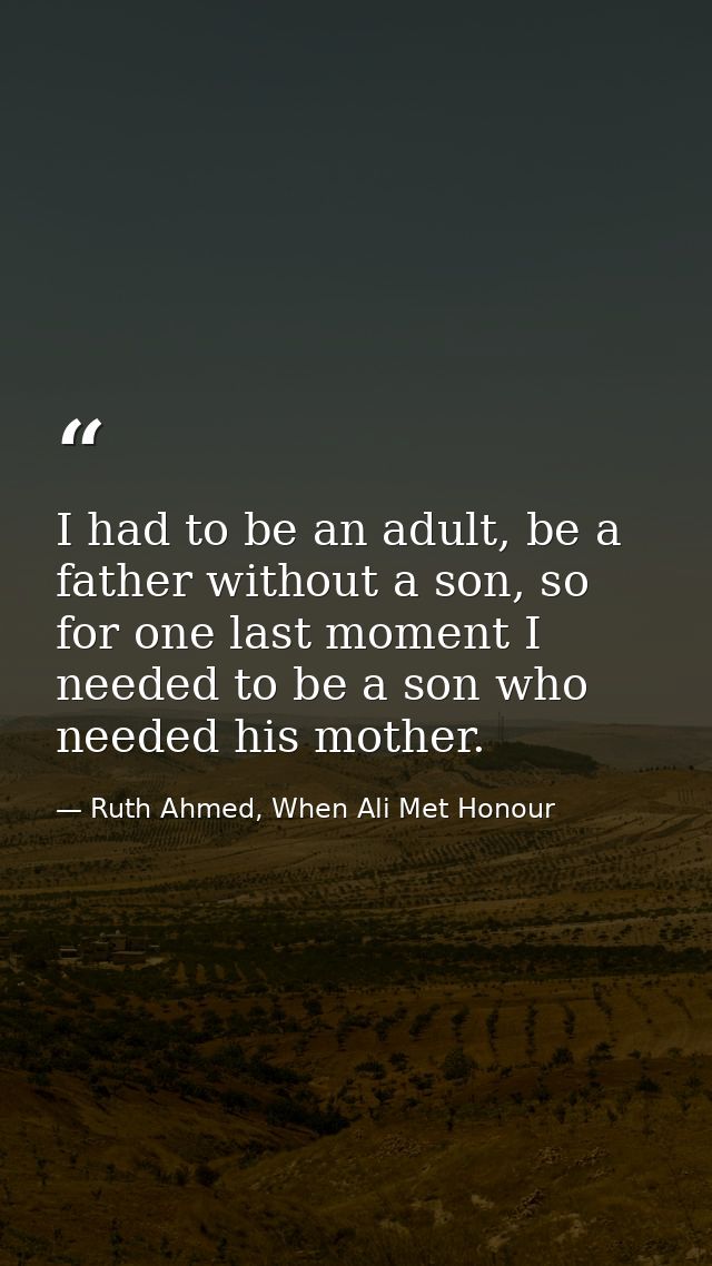 I had to be an adult, be a father without a son, so for one last moment I needed to be a son who needed his mother. — Ruth Ahmed, When Ali Met Honour