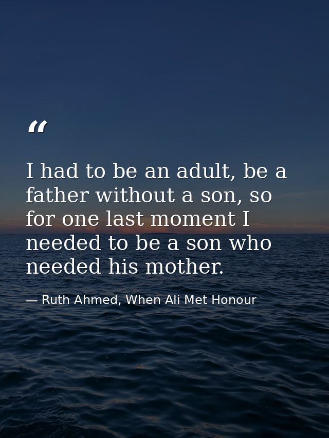 I had to be an adult, be a father without a son, so for one last moment I needed to be a son who needed his mother. — Ruth Ahmed, When Ali Met Honour