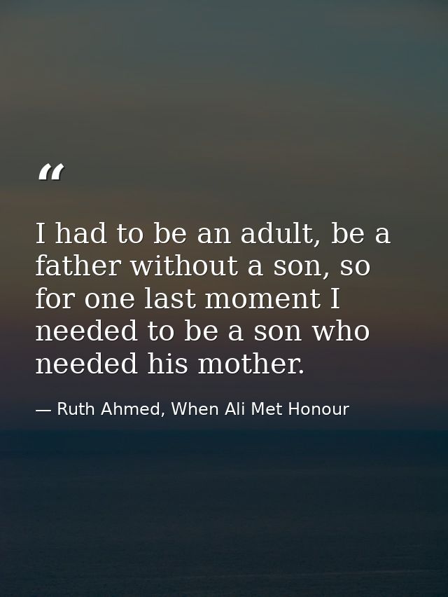 I had to be an adult, be a father without a son, so for one last moment I needed to be a son who needed his mother. — Ruth Ahmed, When Ali Met Honour