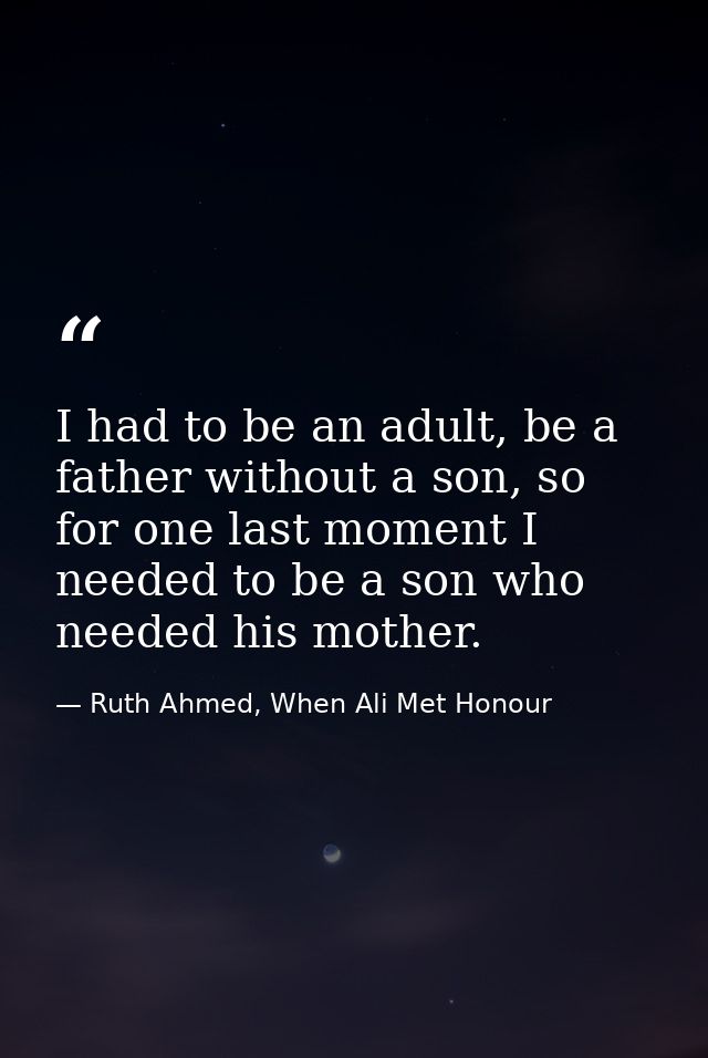 I had to be an adult, be a father without a son, so for one last moment I needed to be a son who needed his mother. — Ruth Ahmed, When Ali Met Honour