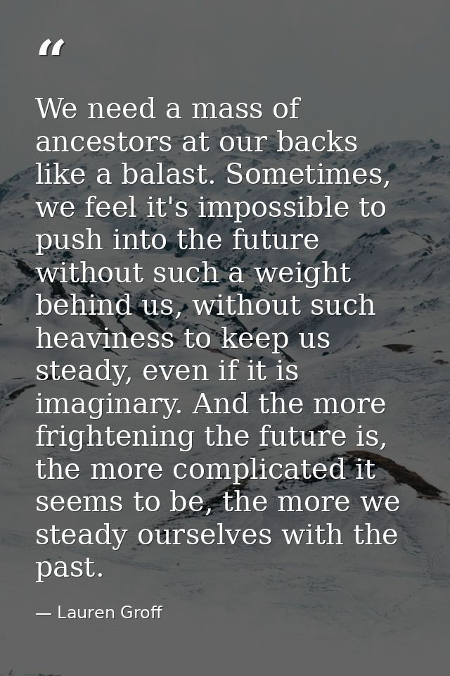 We need a mass of ancestors at our backs like a balast. Sometimes, we feel it's impossible to push into the future witho — Lauren Groff