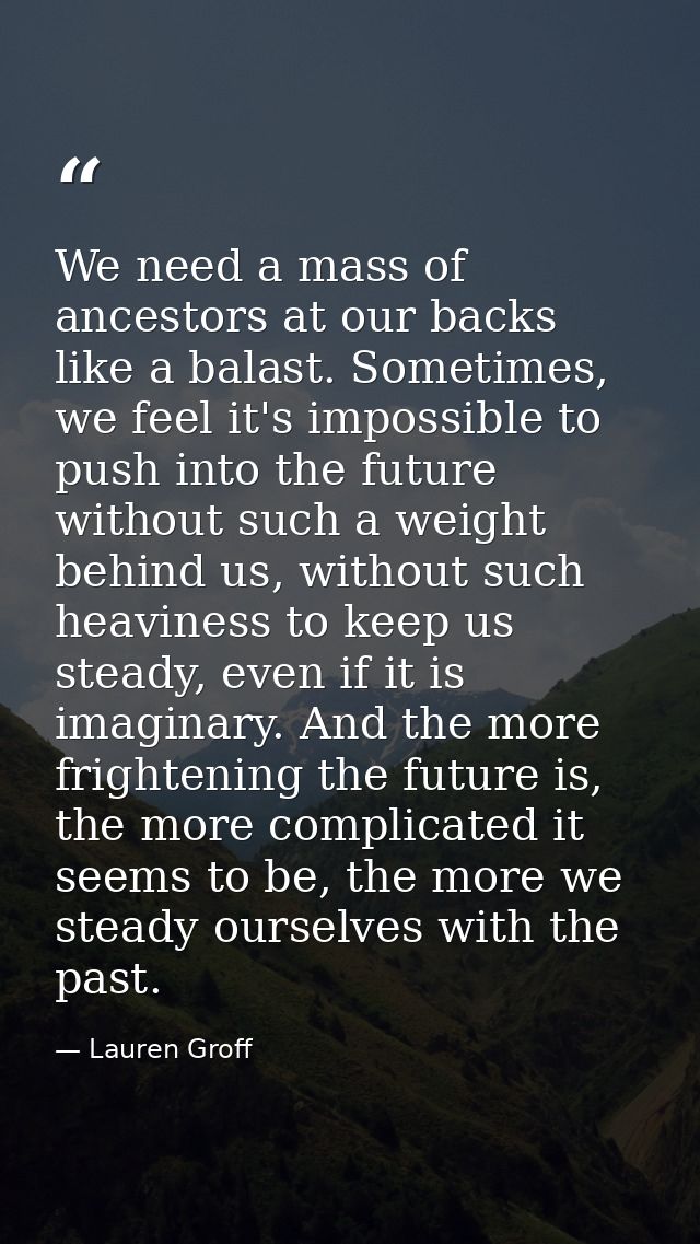 We need a mass of ancestors at our backs like a balast. Sometimes, we feel it's impossible to push into the future witho — Lauren Groff