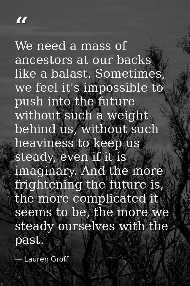 We need a mass of ancestors at our backs like a balast. Sometimes, we feel it's impossible to push into the future witho — Lauren Groff
