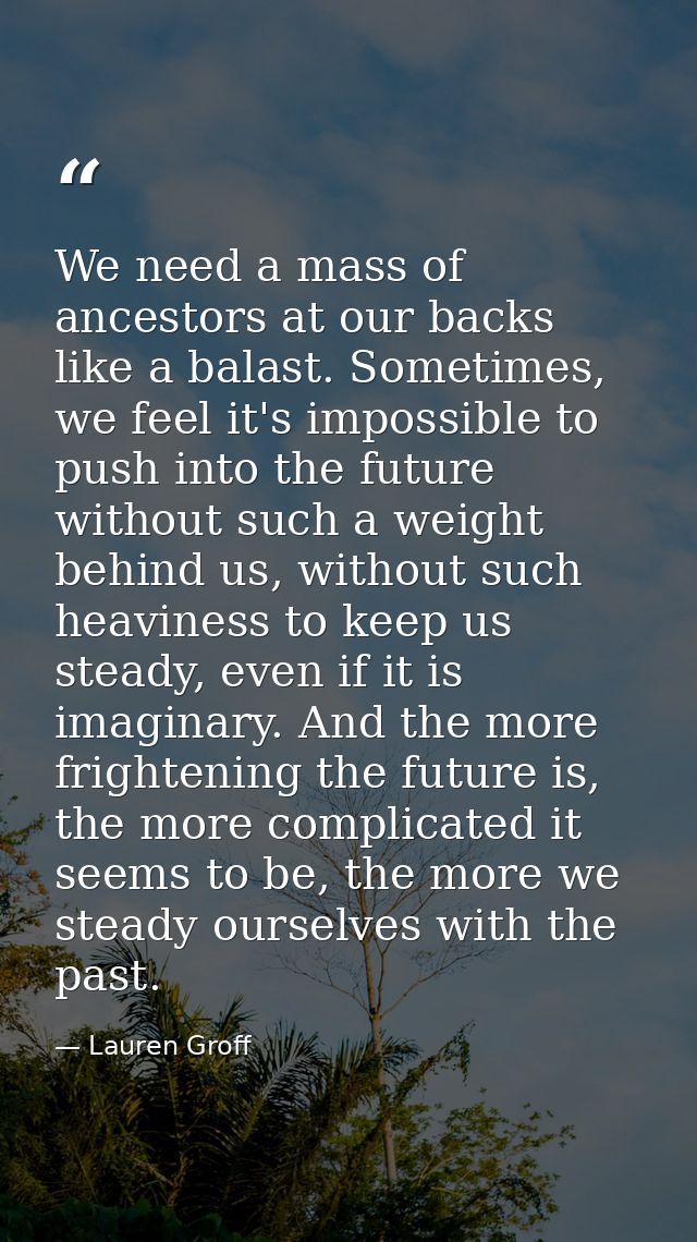 We need a mass of ancestors at our backs like a balast. Sometimes, we feel it's impossible to push into the future witho — Lauren Groff