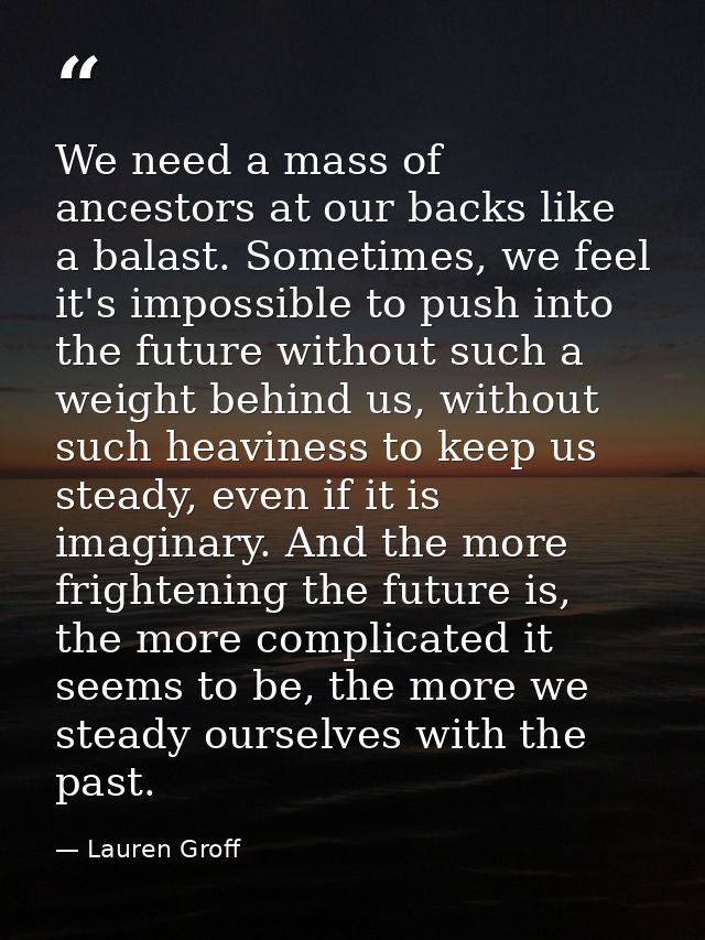 We need a mass of ancestors at our backs like a balast. Sometimes, we feel it's impossible to push into the future witho — Lauren Groff