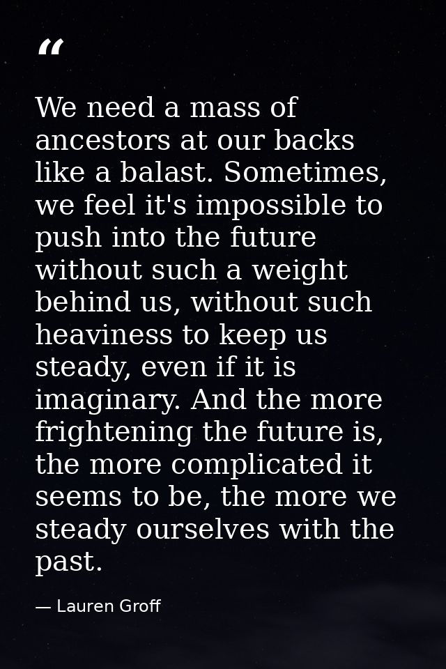 We need a mass of ancestors at our backs like a balast. Sometimes, we feel it's impossible to push into the future witho — Lauren Groff