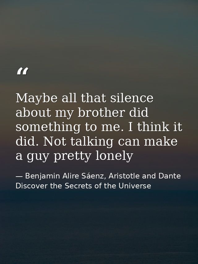 Maybe all that silence about my brother did something to me. I think it did. Not talking can make a guy pretty lonely — Benjamin Alire Sáenz, Aristotle and Dante Discover the Secrets of the Universe