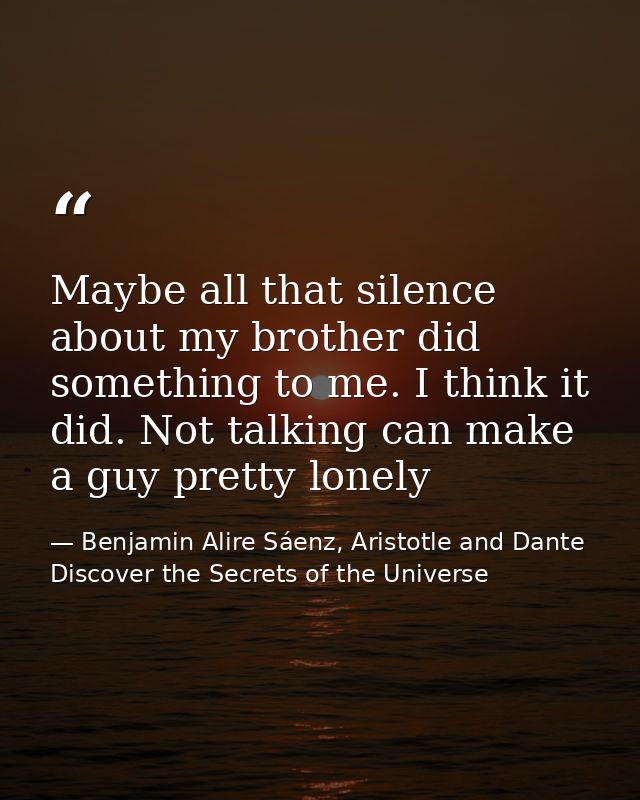 Maybe all that silence about my brother did something to me. I think it did. Not talking can make a guy pretty lonely — Benjamin Alire Sáenz, Aristotle and Dante Discover the Secrets of the Universe