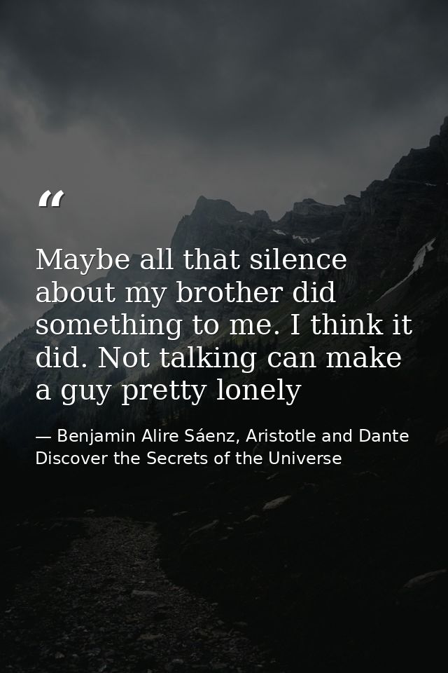 Maybe all that silence about my brother did something to me. I think it did. Not talking can make a guy pretty lonely — Benjamin Alire Sáenz, Aristotle and Dante Discover the Secrets of the Universe