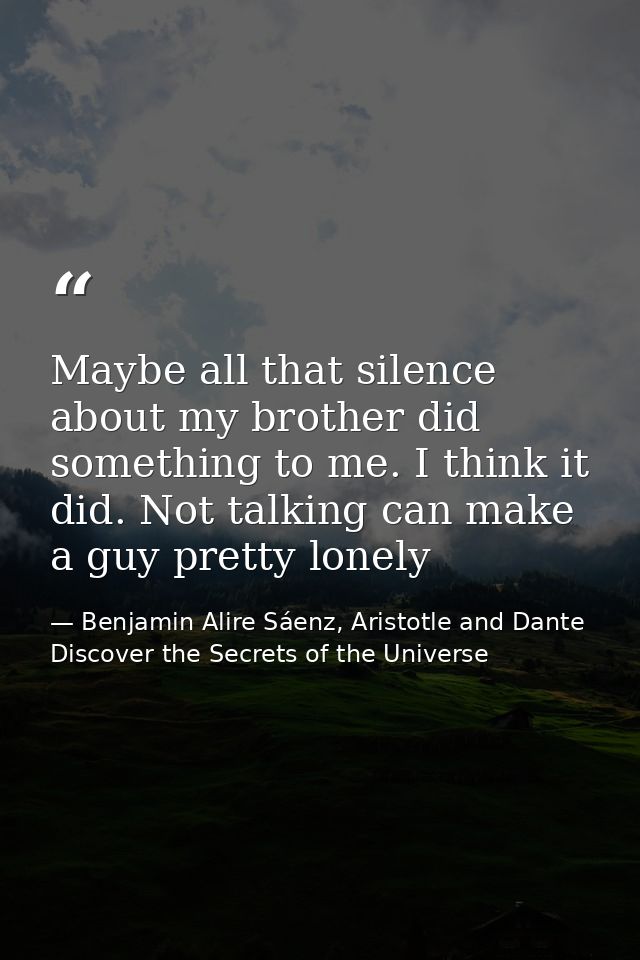 Maybe all that silence about my brother did something to me. I think it did. Not talking can make a guy pretty lonely — Benjamin Alire Sáenz, Aristotle and Dante Discover the Secrets of the Universe