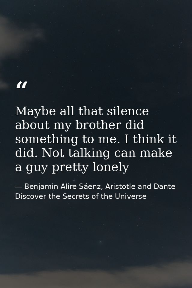 Maybe all that silence about my brother did something to me. I think it did. Not talking can make a guy pretty lonely — Benjamin Alire Sáenz, Aristotle and Dante Discover the Secrets of the Universe