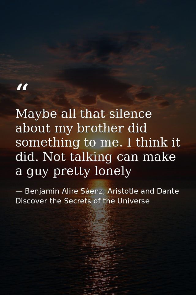 Maybe all that silence about my brother did something to me. I think it did. Not talking can make a guy pretty lonely — Benjamin Alire Sáenz, Aristotle and Dante Discover the Secrets of the Universe
