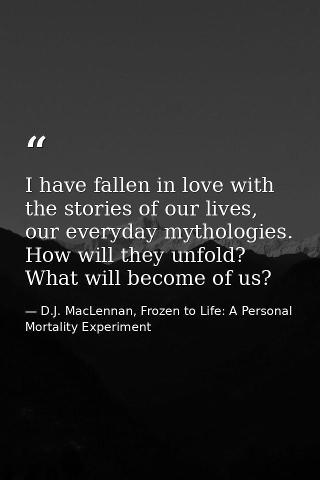 I have fallen in love with the stories of our lives, our everyday mythologies. How will they unfold? What will become of — D.J. MacLennan, Frozen to Life: A Personal Mortality Experiment