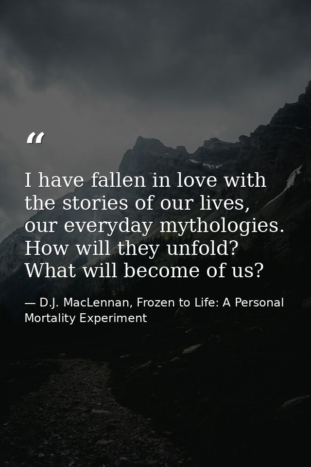 I have fallen in love with the stories of our lives, our everyday mythologies. How will they unfold? What will become of — D.J. MacLennan, Frozen to Life: A Personal Mortality Experiment