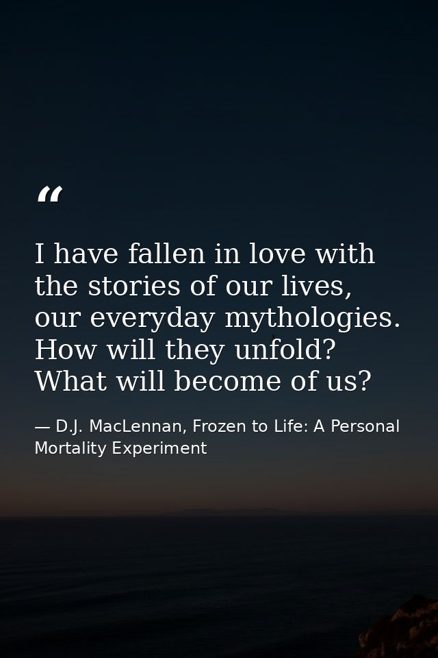 I have fallen in love with the stories of our lives, our everyday mythologies. How will they unfold? What will become of — D.J. MacLennan, Frozen to Life: A Personal Mortality Experiment