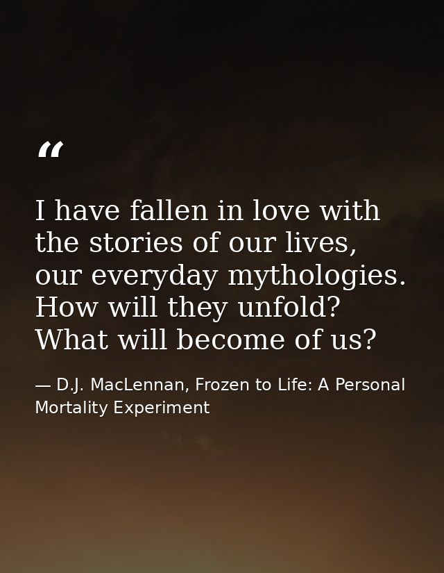 I have fallen in love with the stories of our lives, our everyday mythologies. How will they unfold? What will become of — D.J. MacLennan, Frozen to Life: A Personal Mortality Experiment
