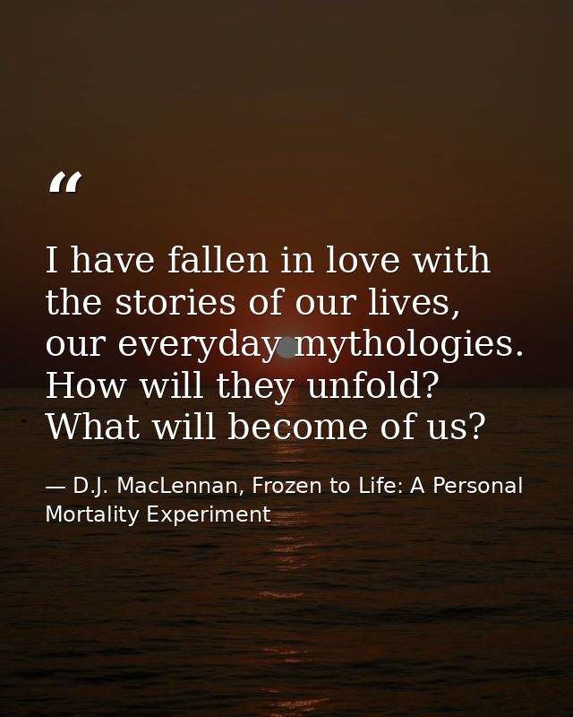 I have fallen in love with the stories of our lives, our everyday mythologies. How will they unfold? What will become of — D.J. MacLennan, Frozen to Life: A Personal Mortality Experiment
